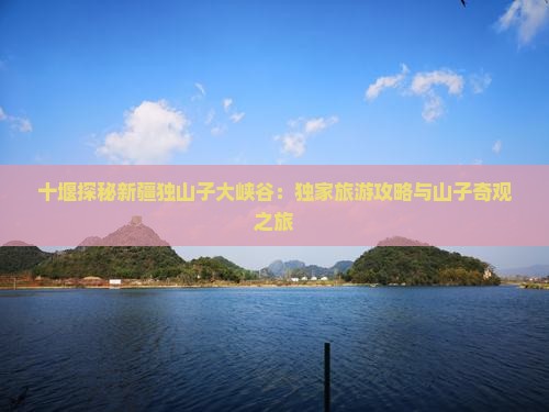 十堰探秘新疆独山子大峡谷：独家旅游攻略与山子奇观之旅