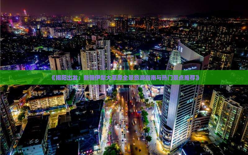 《揭阳出发：新疆伊犁大草原全景旅游指南与热门景点推荐》