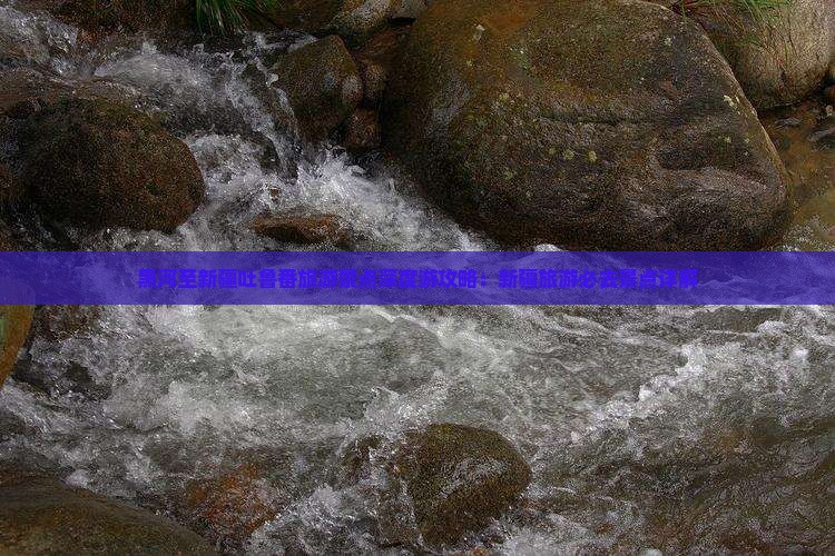 黑河至新疆吐鲁番旅游景点深度游攻略：新疆旅游必去景点详解