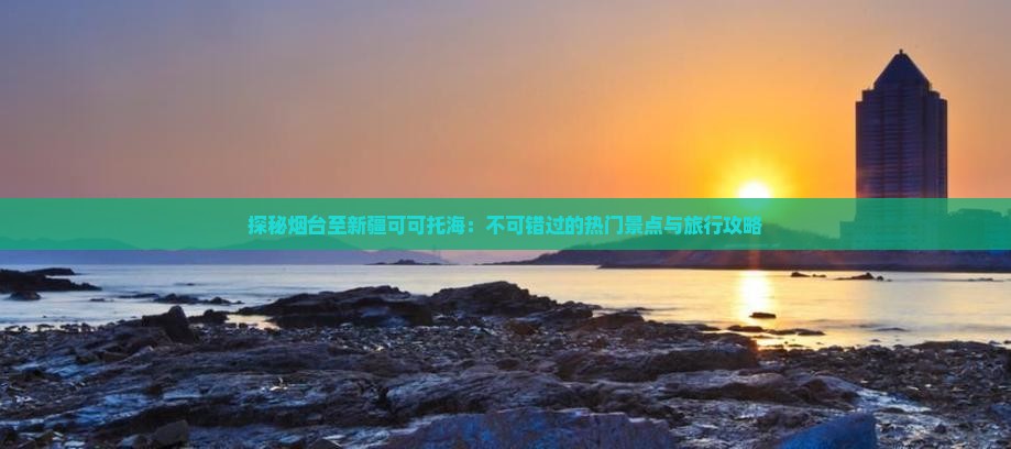 探秘烟台至新疆可可托海：不可错过的热门景点与旅行攻略