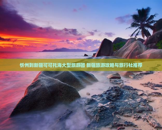 忻州到新疆可可托海大型旅游团 新疆旅游攻略与旅行社推荐