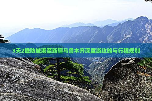 3天2晚防城港至新疆乌鲁木齐深度游攻略与行程规划