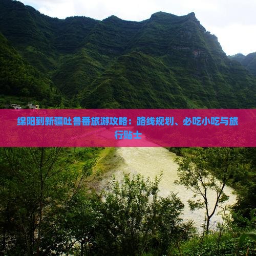 绵阳到新疆吐鲁番旅游攻略：路线规划、必吃小吃与旅行贴士