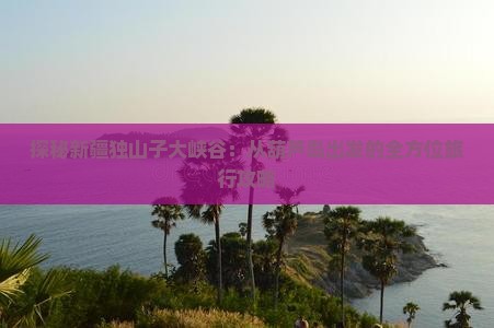 探秘新疆独山子大峡谷：从葫芦岛出发的全方位旅行攻略