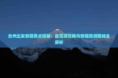 台州出发新疆景点探秘：自驾游攻略与新疆旅游路线全解析