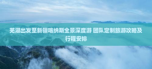 芜湖出发至新疆喀纳斯全景深度游 团队定制旅游攻略及行程安排