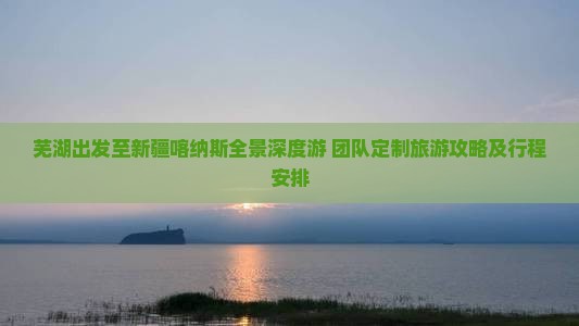 芜湖出发至新疆喀纳斯全景深度游 团队定制旅游攻略及行程安排