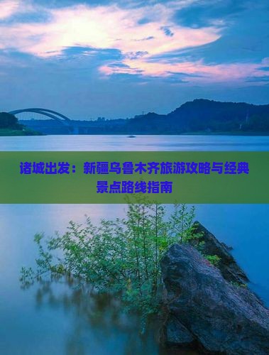 诸城出发：新疆乌鲁木齐旅游攻略与经典景点路线指南