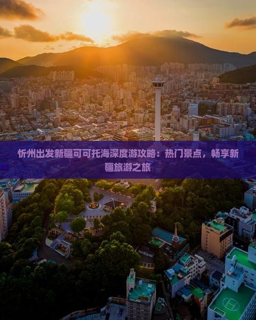 忻州出发新疆可可托海深度游攻略：热门景点，畅享新疆旅游之旅
