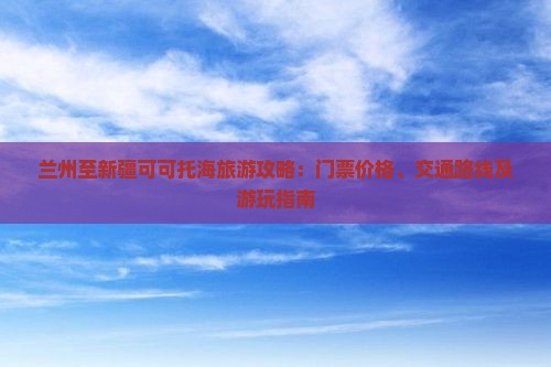 兰州至新疆可可托海旅游攻略：门票价格、交通路线及游玩指南