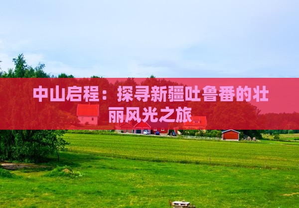 中山启程：探寻新疆吐鲁番的壮丽风光之旅
