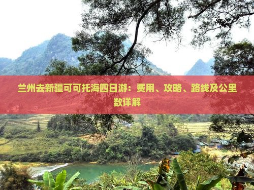 兰州去新疆可可托海四日游：费用、攻略、路线及公里数详解