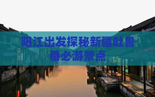 阳江出发探秘新疆吐鲁番必游景点