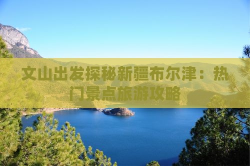文山出发探秘新疆布尔津：热门景点旅游攻略