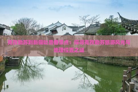 克孜勒苏到新疆吐鲁番景点：探寻克孜勒苏旅游风光与地理位置之谜