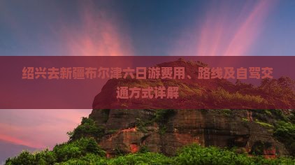 绍兴去新疆布尔津六日游费用、路线及自驾交通方式详解