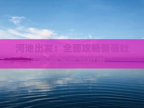 河池出发：全面攻略新疆吐鲁番深度游指南