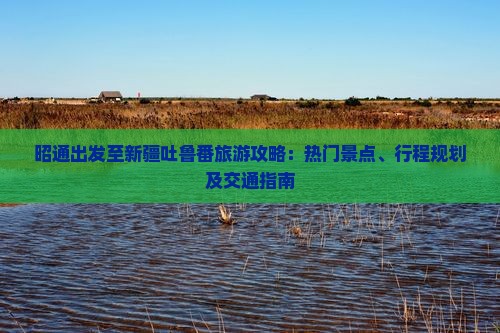 昭通出发至新疆吐鲁番旅游攻略：热门景点、行程规划及交通指南