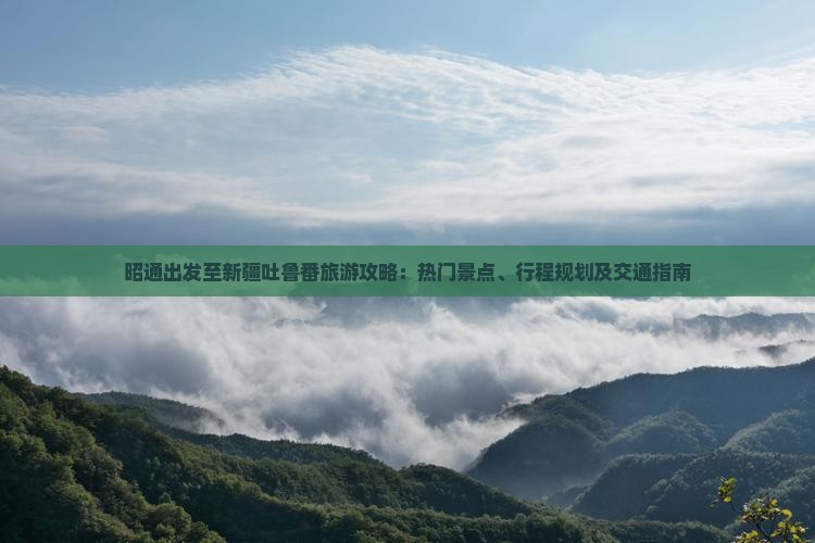 昭通出发至新疆吐鲁番旅游攻略：热门景点、行程规划及交通指南