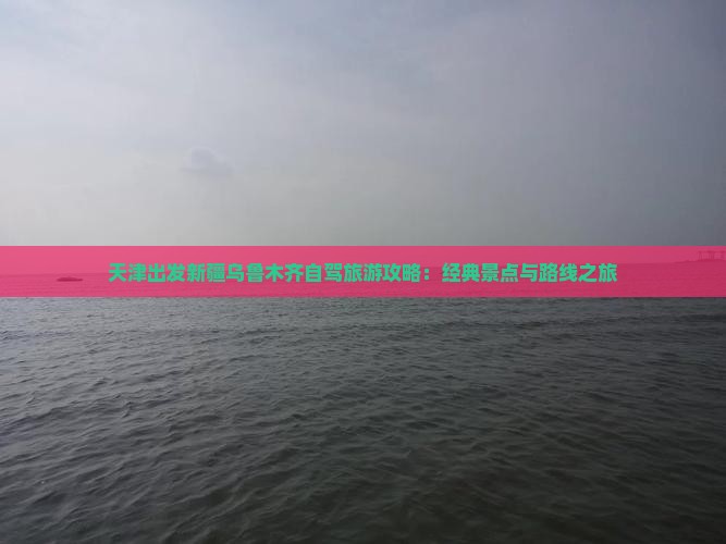 天津出发新疆乌鲁木齐自驾旅游攻略：经典景点与路线之旅