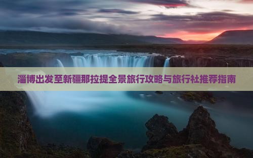 淄博出发至新疆那拉提全景旅行攻略与旅行社推荐指南