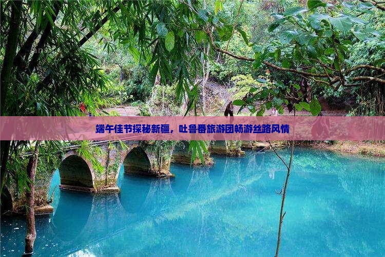 端午佳节探秘新疆，吐鲁番旅游团畅游丝路风情
