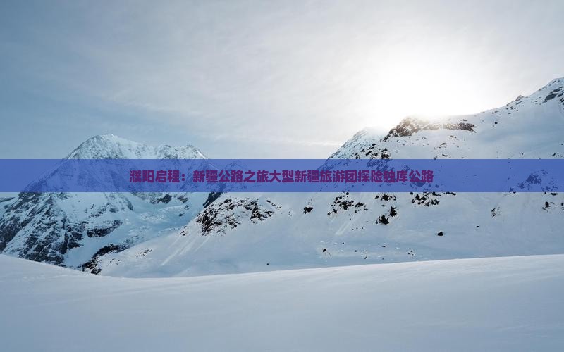 濮阳启程：新疆公路之旅大型新疆旅游团探险独库公路