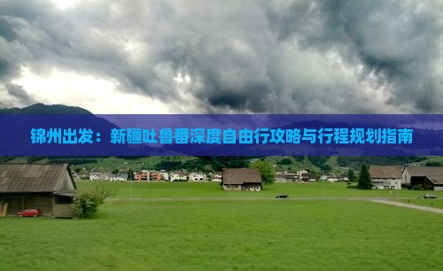 锦州出发：新疆吐鲁番深度自由行攻略与行程规划指南