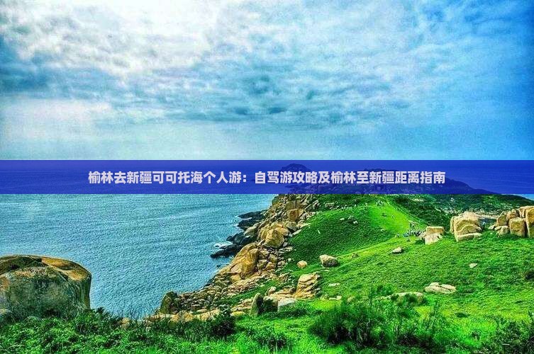 榆林去新疆可可托海个人游：自驾游攻略及榆林至新疆距离指南