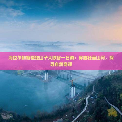 海拉尔到新疆独山子大峡谷一日游：穿越壮丽山河，探寻自然奇观
