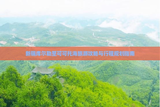 新疆库尔勒至可可托海旅游攻略与行程规划指南
