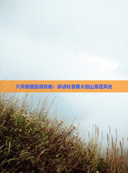 六月新疆旅游攻略：探访吐鲁番火焰山景区风光