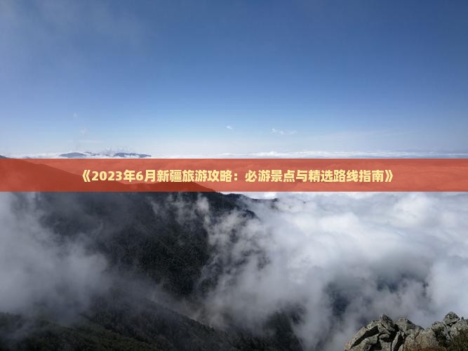 《2023年6月新疆旅游攻略：必游景点与精选路线指南》
