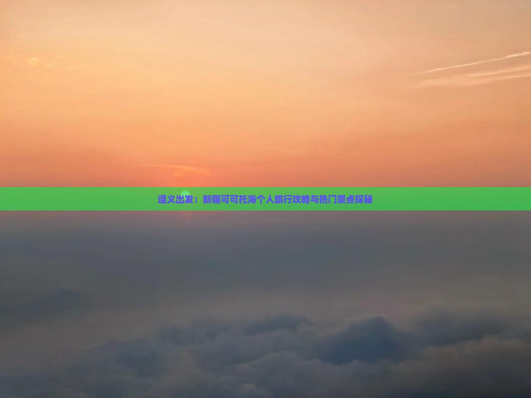 遵义出发：新疆可可托海个人旅行攻略与热门景点探秘
