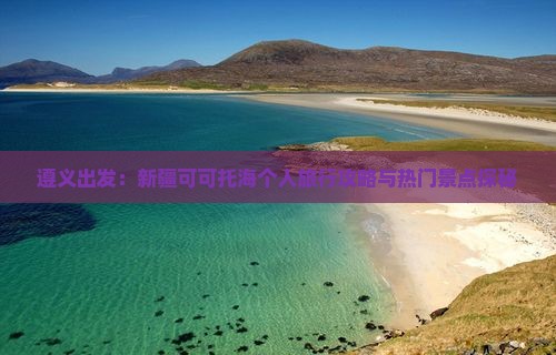 遵义出发：新疆可可托海个人旅行攻略与热门景点探秘