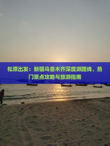 松原出发：新疆乌鲁木齐深度游路线、热门景点攻略与旅游指南