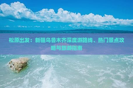 松原出发：新疆乌鲁木齐深度游路线、热门景点攻略与旅游指南