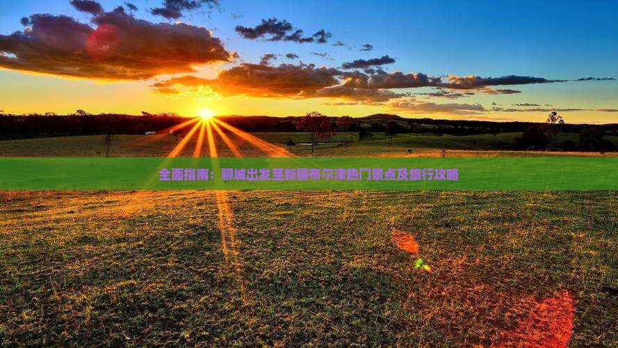 全面指南：聊城出发至新疆布尔津热门景点及旅行攻略