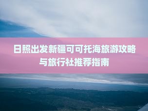 日照出发新疆可可托海旅游攻略与旅行社推荐指南