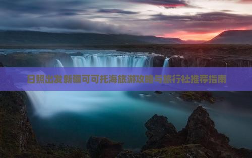 日照出发新疆可可托海旅游攻略与旅行社推荐指南