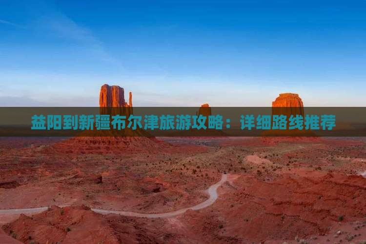 益阳到新疆布尔津旅游攻略：详细路线推荐
