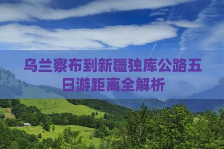 乌兰察布到新疆独库公路五日游距离全解析