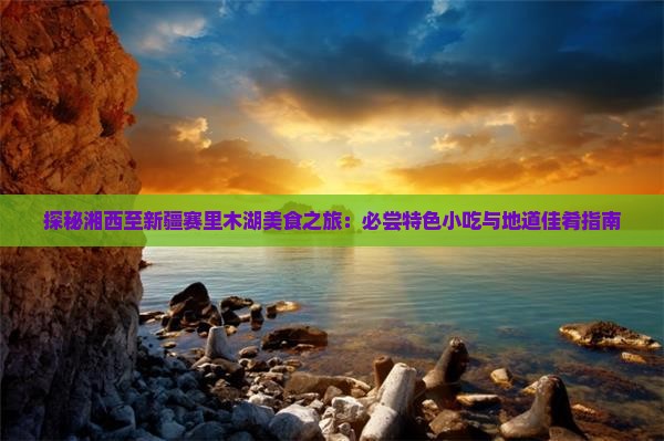 探秘湘西至新疆赛里木湖美食之旅：必尝特色小吃与地道佳肴指南