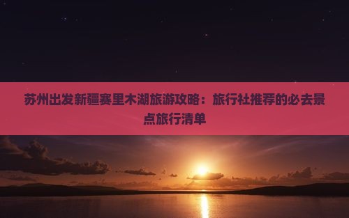 苏州出发新疆赛里木湖旅游攻略：旅行社推荐的必去景点旅行清单