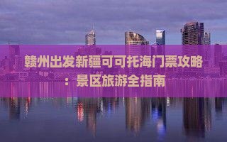 赣州出发新疆可可托海门票攻略：景区旅游全指南