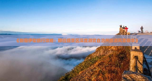 《新疆伊犁旅行攻略：那拉提景区深度游赏自治州旅游风景精华》