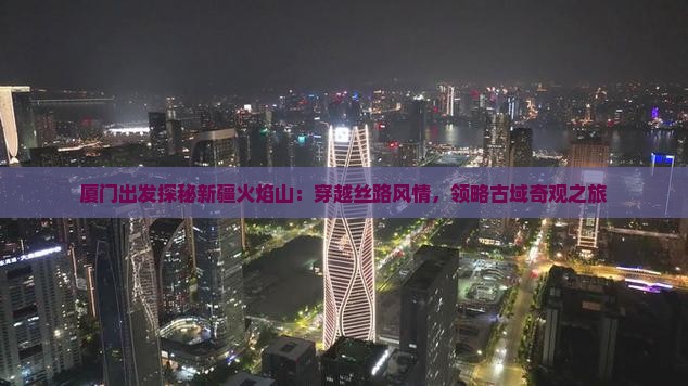 厦门出发探秘新疆火焰山：穿越丝路风情，领略古域奇观之旅