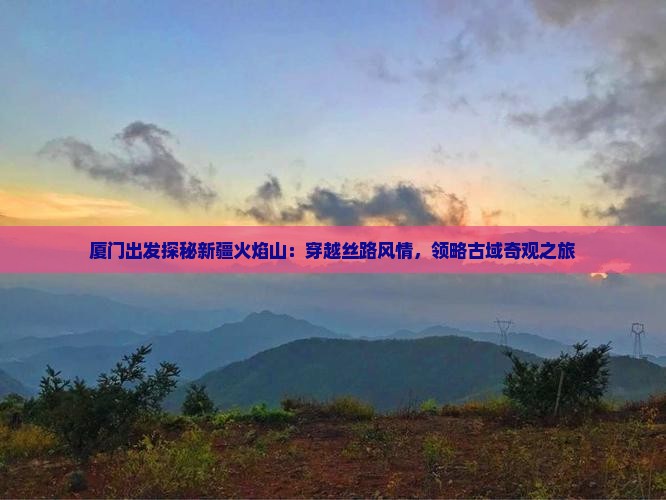 厦门出发探秘新疆火焰山：穿越丝路风情，领略古域奇观之旅