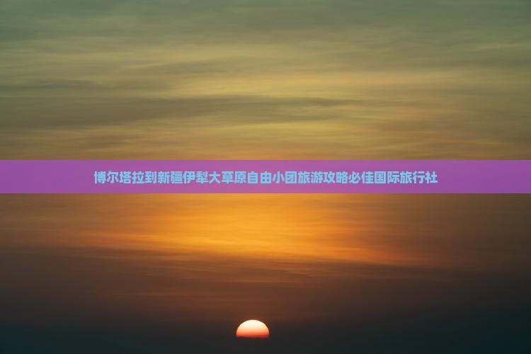 博尔塔拉到新疆伊犁大草原自由小团旅游攻略必佳国际旅行社