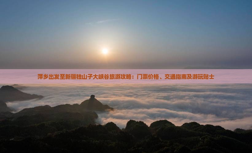 萍乡出发至新疆独山子大峡谷旅游攻略：门票价格、交通指南及游玩贴士